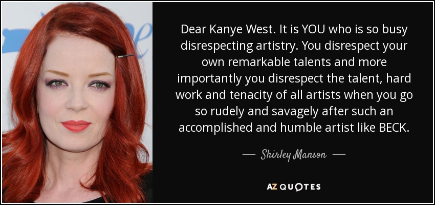 Dear Kanye West. It is YOU who is so busy disrespecting artistry. You disrespect your own remarkable talents and more importantly you disrespect the talent, hard work and tenacity of all artists when you go so rudely and savagely after such an accomplished and humble artist like BECK. - Shirley Manson