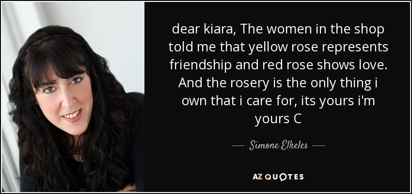 dear kiara, The women in the shop told me that yellow rose represents friendship and red rose shows love. And the rosery is the only thing i own that i care for, its yours i'm yours C - Simone Elkeles
