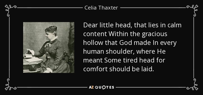 Dear little head, that lies in calm content Within the gracious hollow that God made In every human shoulder, where He meant Some tired head for comfort should be laid. - Celia Thaxter