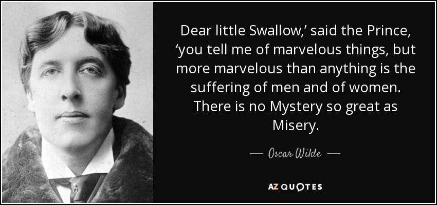Dear little Swallow,’ said the Prince, ‘you tell me of marvelous things, but more marvelous than anything is the suffering of men and of women. There is no Mystery so great as Misery. - Oscar Wilde