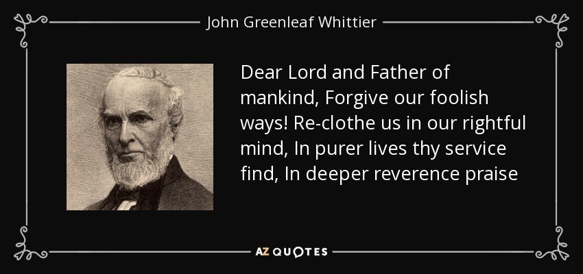 Dear Lord and Father of mankind, Forgive our foolish ways! Re-clothe us in our rightful mind, In purer lives thy service find, In deeper reverence praise - John Greenleaf Whittier