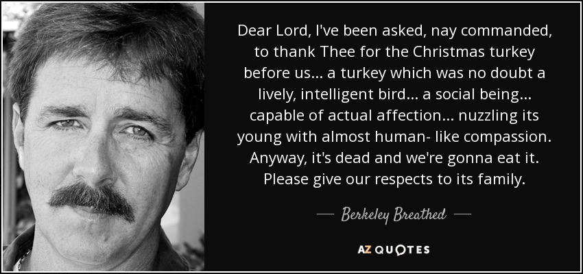 Dear Lord, I've been asked, nay commanded, to thank Thee for the Christmas turkey before us... a turkey which was no doubt a lively, intelligent bird... a social being... capable of actual affection... nuzzling its young with almost human- like compassion. Anyway, it's dead and we're gonna eat it. Please give our respects to its family. - Berkeley Breathed