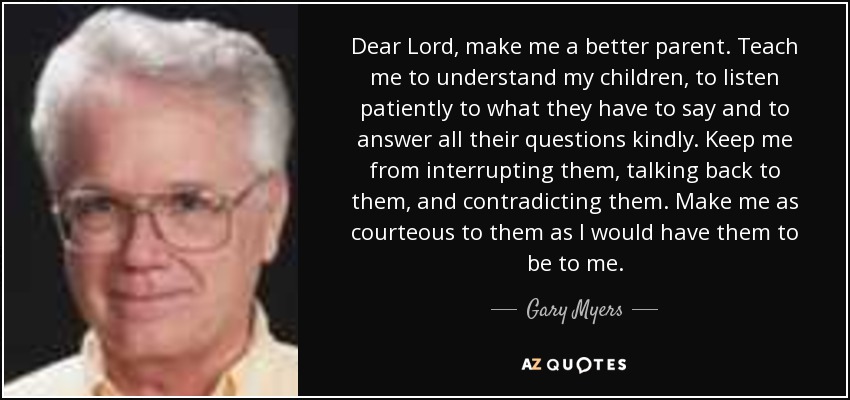 Dear Lord, make me a better parent. Teach me to understand my children, to listen patiently to what they have to say and to answer all their questions kindly. Keep me from interrupting them, talking back to them, and contradicting them. Make me as courteous to them as I would have them to be to me. - Gary Myers