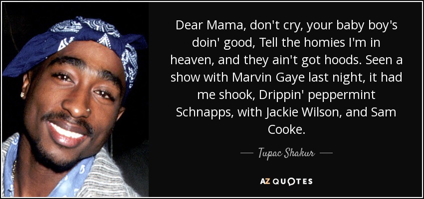 Dear Mama, don't cry, your baby boy's doin' good, Tell the homies I'm in heaven, and they ain't got hoods. Seen a show with Marvin Gaye last night, it had me shook, Drippin' peppermint Schnapps, with Jackie Wilson, and Sam Cooke. - Tupac Shakur
