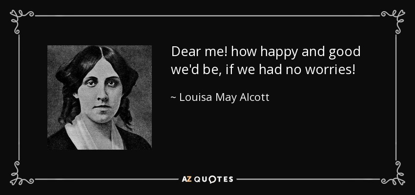 Dear me! how happy and good we'd be, if we had no worries! - Louisa May Alcott