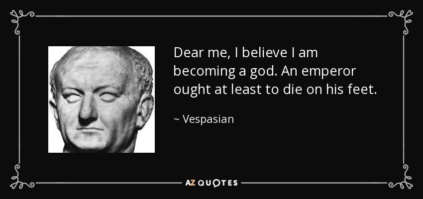 Dear me, I believe I am becoming a god. An emperor ought at least to die on his feet. - Vespasian