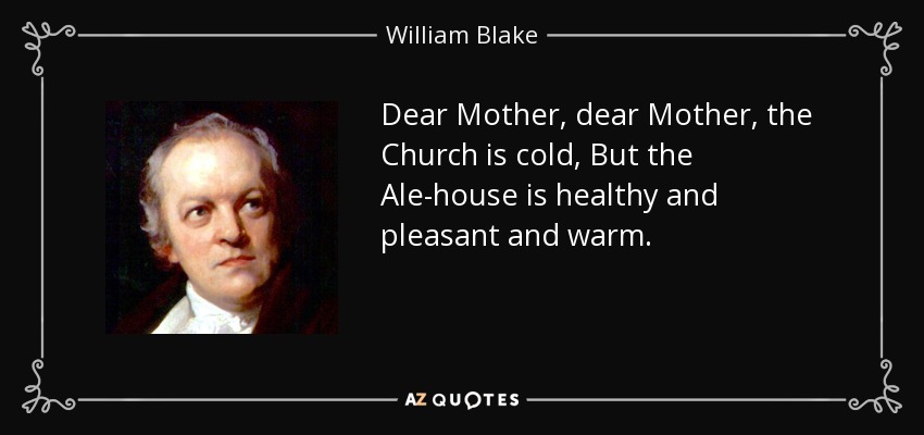 Dear Mother, dear Mother, the Church is cold, But the Ale-house is healthy and pleasant and warm. - William Blake