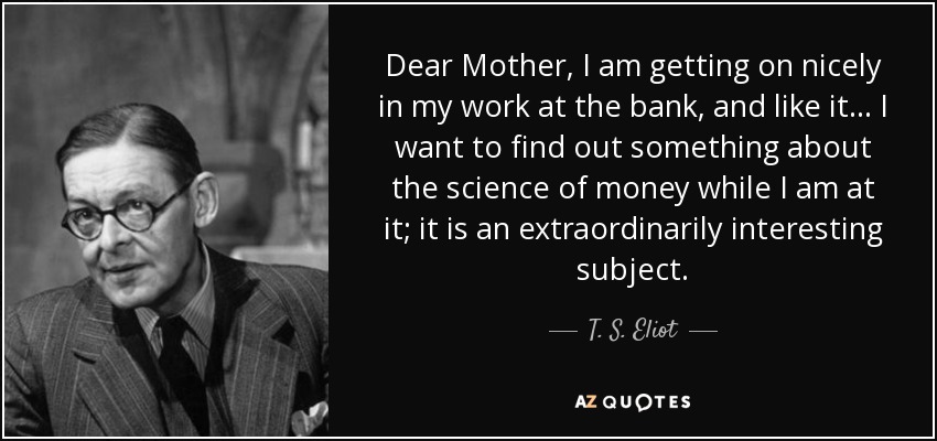 Dear Mother, I am getting on nicely in my work at the bank, and like it ... I want to find out something about the science of money while I am at it; it is an extraordinarily interesting subject. - T. S. Eliot