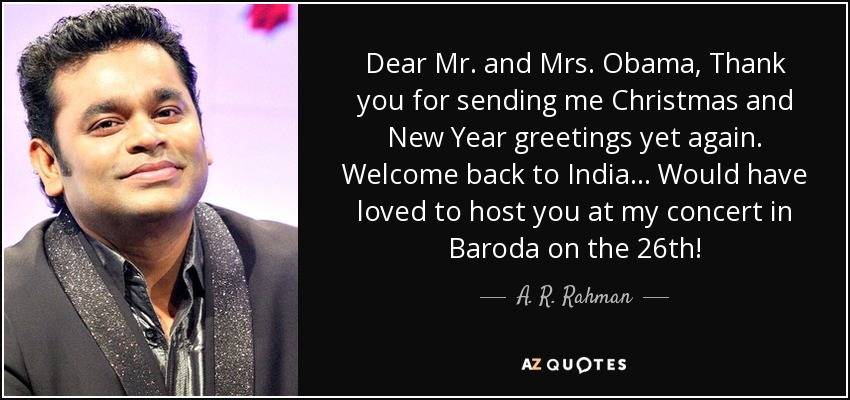 Dear Mr. and Mrs. Obama, Thank you for sending me Christmas and New Year greetings yet again. Welcome back to India... Would have loved to host you at my concert in Baroda on the 26th! - A. R. Rahman