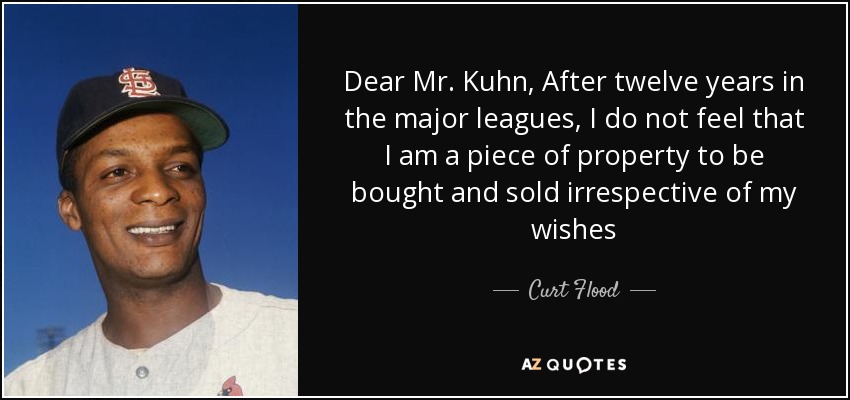 Dear Mr. Kuhn, After twelve years in the major leagues, I do not feel that I am a piece of property to be bought and sold irrespective of my wishes - Curt Flood