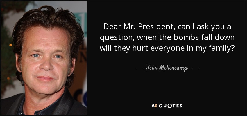 Dear Mr. President, can I ask you a question, when the bombs fall down will they hurt everyone in my family? - John Mellencamp