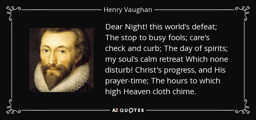 Dear Night! this world's defeat; The stop to busy fools; care's check and curb; The day of spirits; my soul's calm retreat Which none disturb! Christ's progress, and His prayer-time; The hours to which high Heaven cloth chime. - Henry Vaughan