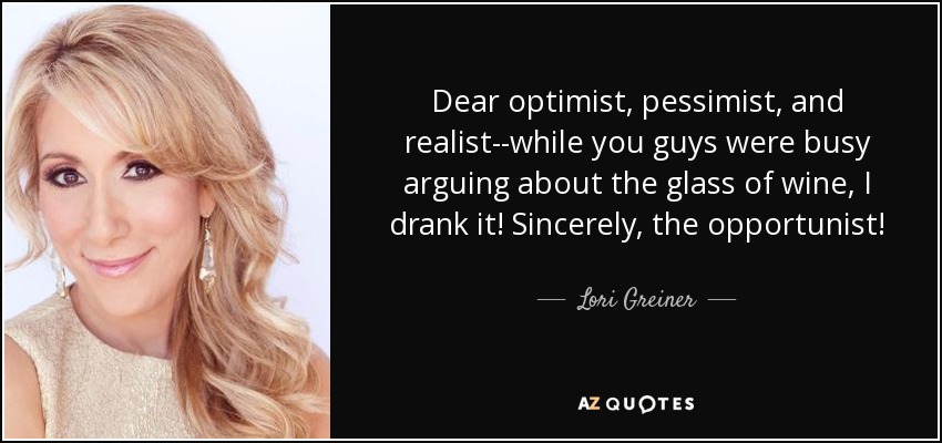 Dear optimist, pessimist, and realist--while you guys were busy arguing about the glass of wine, I drank it! Sincerely, the opportunist! - Lori Greiner