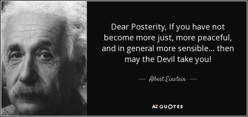 Dear Posterity, If you have not become more just, more peaceful, and in general more sensible... then may the Devil take you! - Albert Einstein