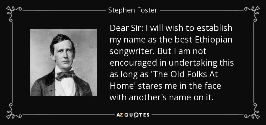 Dear Sir: I will wish to establish my name as the best Ethiopian songwriter. But I am not encouraged in undertaking this as long as 'The Old Folks At Home' stares me in the face with another's name on it. - Stephen Foster