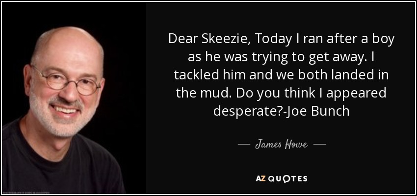Dear Skeezie, Today I ran after a boy as he was trying to get away. I tackled him and we both landed in the mud. Do you think I appeared desperate?-Joe Bunch - James Howe
