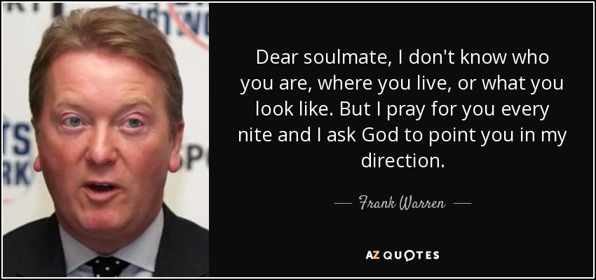 Dear soulmate, I don't know who you are, where you live, or what you look like. But I pray for you every nite and I ask God to point you in my direction. - Frank Warren
