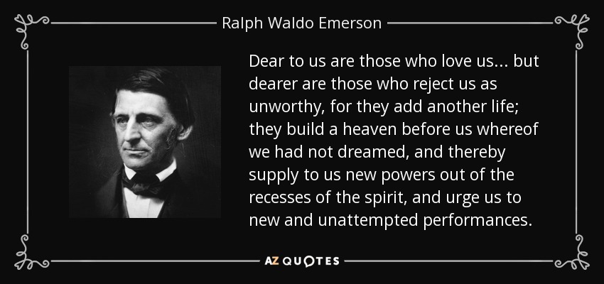Dear to us are those who love us... but dearer are those who reject us as unworthy, for they add another life; they build a heaven before us whereof we had not dreamed, and thereby supply to us new powers out of the recesses of the spirit, and urge us to new and unattempted performances. - Ralph Waldo Emerson