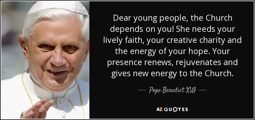 Dear young people, the Church depends on you! She needs your lively faith, your creative charity and the energy of your hope. Your presence renews, rejuvenates and gives new energy to the Church. - Pope Benedict XVI