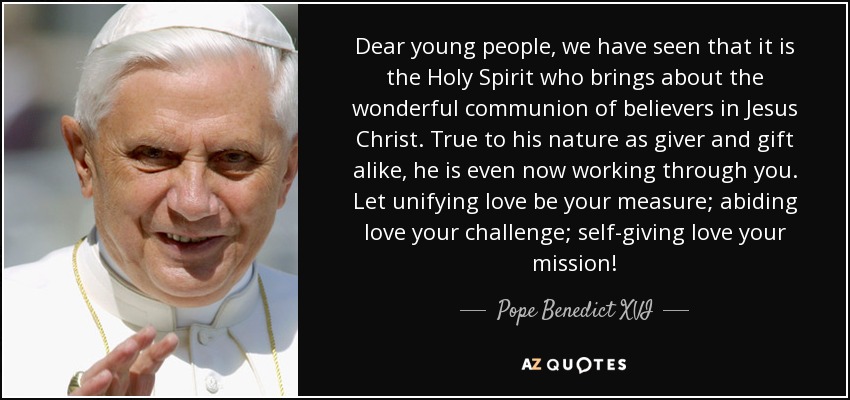Dear young people, we have seen that it is the Holy Spirit who brings about the wonderful communion of believers in Jesus Christ. True to his nature as giver and gift alike, he is even now working through you. Let unifying love be your measure; abiding love your challenge; self-giving love your mission! - Pope Benedict XVI