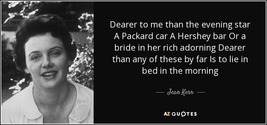 Dearer to me than the evening star A Packard car A Hershey bar Or a bride in her rich adorning Dearer than any of these by far Is to lie in bed in the morning - Jean Kerr