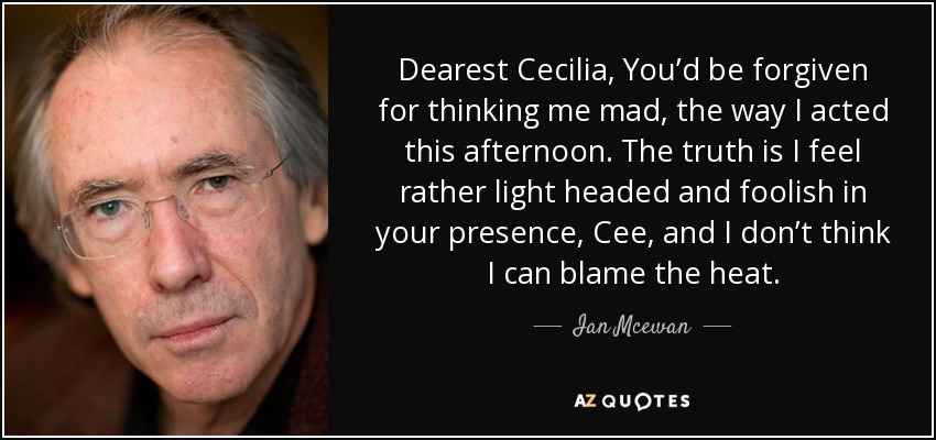 Dearest Cecilia, You’d be forgiven for thinking me mad, the way I acted this afternoon. The truth is I feel rather light headed and foolish in your presence, Cee, and I don’t think I can blame the heat. - Ian Mcewan