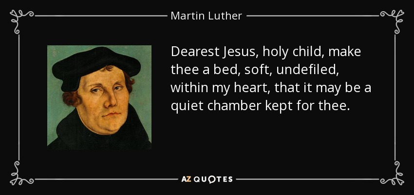 Dearest Jesus, holy child, make thee a bed, soft, undefiled, within my heart, that it may be a quiet chamber kept for thee. - Martin Luther