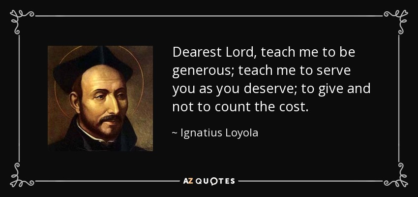 Dearest Lord, teach me to be generous; teach me to serve you as you deserve; to give and not to count the cost. - Ignatius of Loyola