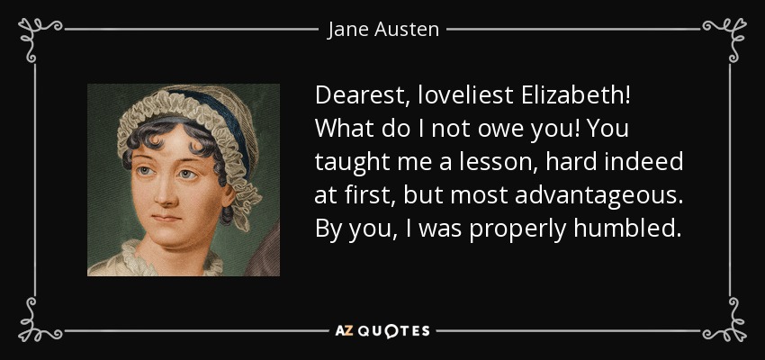 Dearest, loveliest Elizabeth! What do I not owe you! You taught me a lesson, hard indeed at first, but most advantageous. By you, I was properly humbled. - Jane Austen