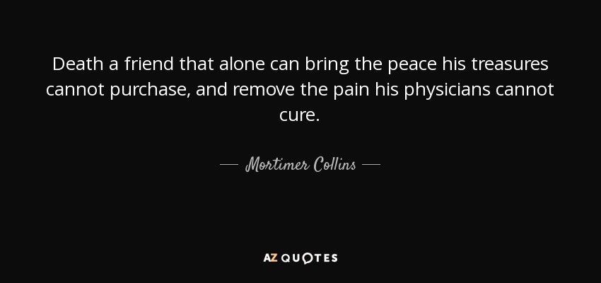 Death a friend that alone can bring the peace his treasures cannot purchase, and remove the pain his physicians cannot cure. - Mortimer Collins
