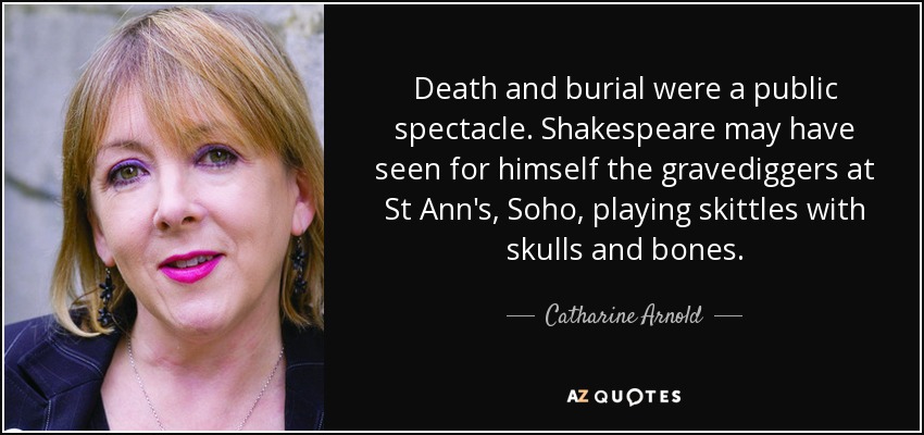 Death and burial were a public spectacle. Shakespeare may have seen for himself the gravediggers at St Ann's, Soho, playing skittles with skulls and bones. - Catharine Arnold