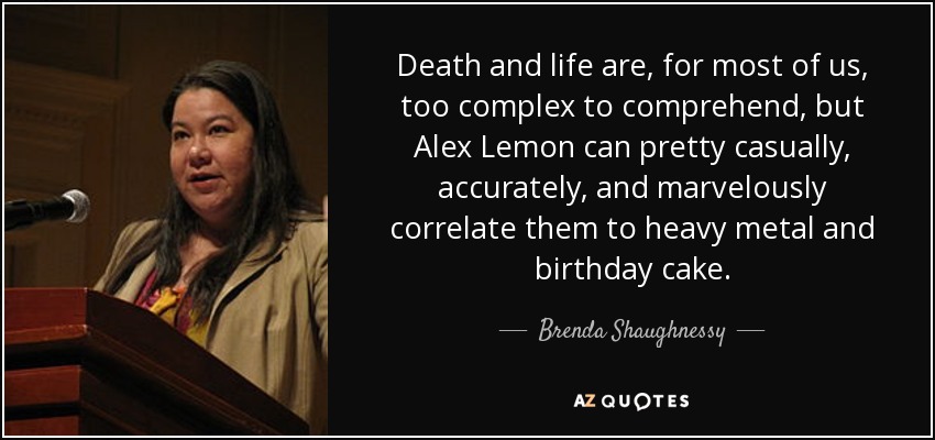 Death and life are, for most of us, too complex to comprehend, but Alex Lemon can pretty casually, accurately, and marvelously correlate them to heavy metal and birthday cake. - Brenda Shaughnessy
