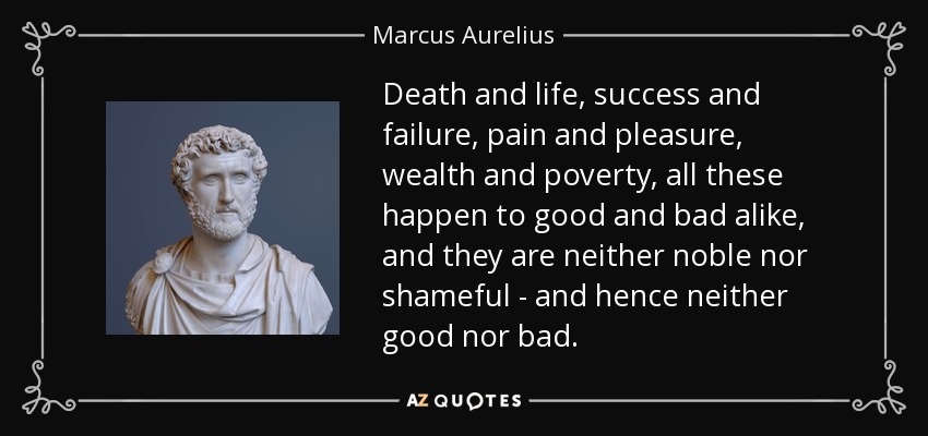 Death and life, success and failure, pain and pleasure, wealth and poverty, all these happen to good and bad alike, and they are neither noble nor shameful - and hence neither good nor bad. - Marcus Aurelius