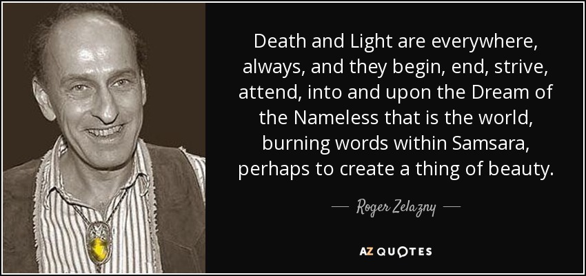 Death and Light are everywhere, always, and they begin, end, strive, attend, into and upon the Dream of the Nameless that is the world, burning words within Samsara, perhaps to create a thing of beauty. - Roger Zelazny