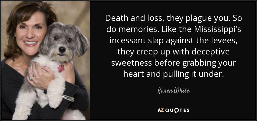 Death and loss, they plague you. So do memories. Like the Mississippi's incessant slap against the levees, they creep up with deceptive sweetness before grabbing your heart and pulling it under. - Karen White