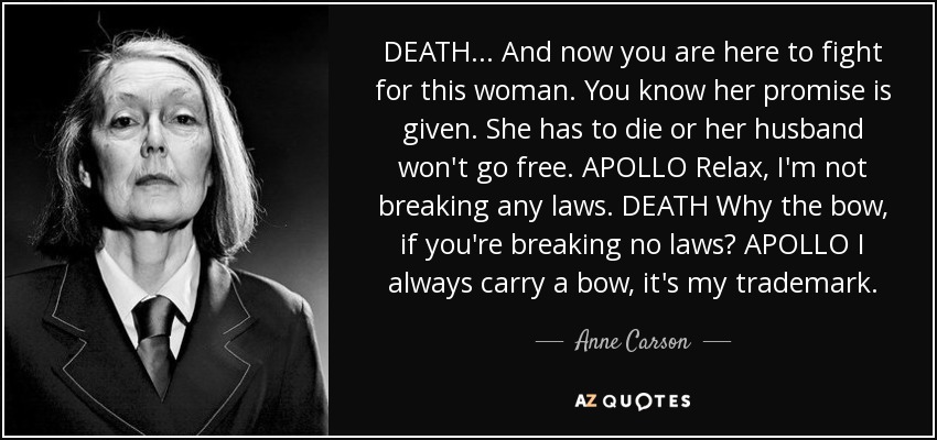 DEATH . . . And now you are here to fight for this woman. You know her promise is given. She has to die or her husband won't go free. APOLLO Relax, I'm not breaking any laws. DEATH Why the bow, if you're breaking no laws? APOLLO I always carry a bow, it's my trademark. - Anne Carson