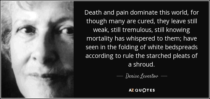 Death and pain dominate this world, for though many are cured, they leave still weak, still tremulous, still knowing mortality has whispered to them; have seen in the folding of white bedspreads according to rule the starched pleats of a shroud. - Denise Levertov