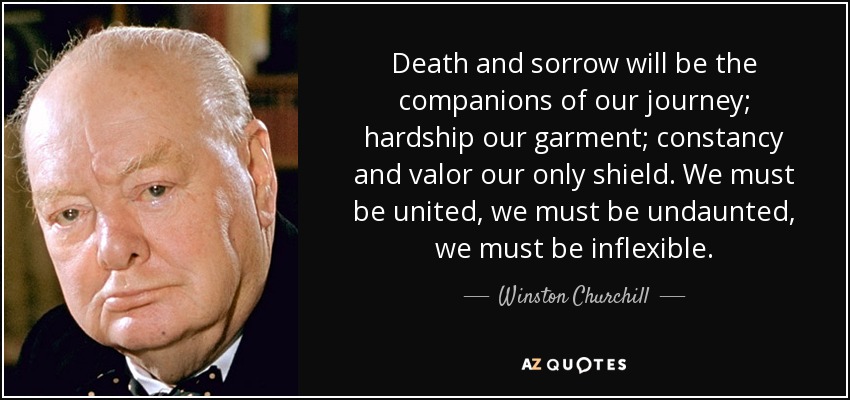 Death and sorrow will be the companions of our journey; hardship our garment; constancy and valor our only shield. We must be united, we must be undaunted, we must be inflexible. - Winston Churchill