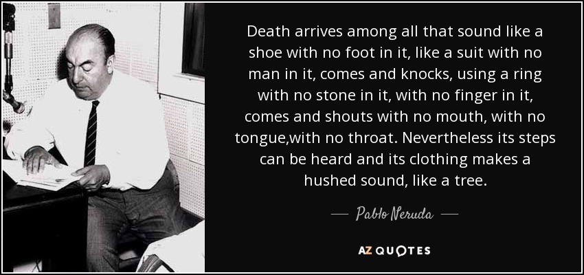 Death arrives among all that sound like a shoe with no foot in it, like a suit with no man in it, comes and knocks, using a ring with no stone in it, with no finger in it, comes and shouts with no mouth, with no tongue,with no throat. Nevertheless its steps can be heard and its clothing makes a hushed sound, like a tree. - Pablo Neruda