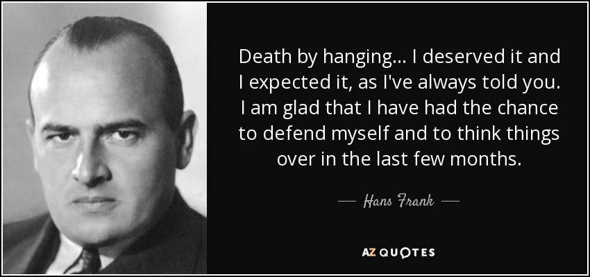 Death by hanging... I deserved it and I expected it, as I've always told you. I am glad that I have had the chance to defend myself and to think things over in the last few months. - Hans Frank