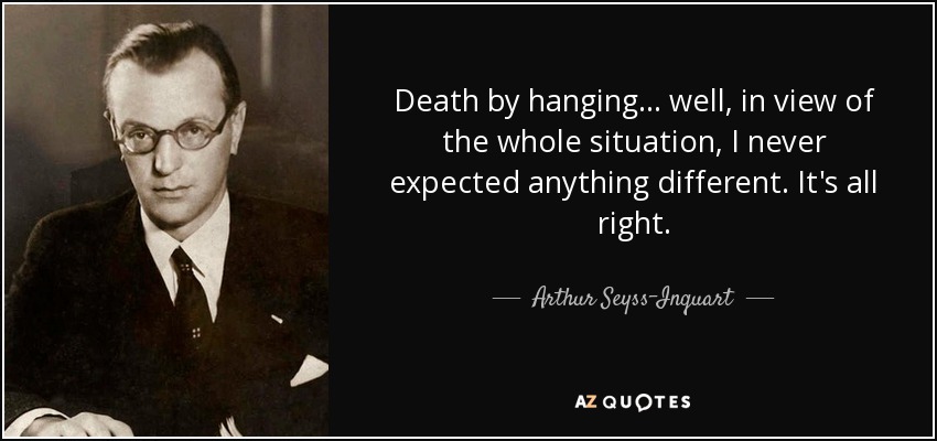 Death by hanging... well, in view of the whole situation, I never expected anything different. It's all right. - Arthur Seyss-Inquart