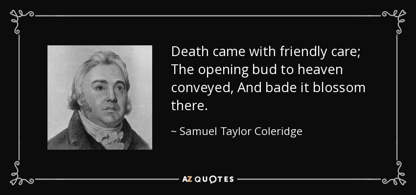 Death came with friendly care; The opening bud to heaven conveyed, And bade it blossom there. - Samuel Taylor Coleridge