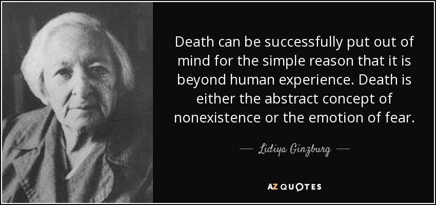 Death can be successfully put out of mind for the simple reason that it is beyond human experience. Death is either the abstract concept of nonexistence or the emotion of fear. - Lidiya Ginzburg