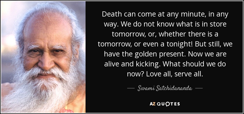 Death can come at any minute, in any way. We do not know what is in store tomorrow, or, whether there is a tomorrow, or even a tonight! But still, we have the golden present. Now we are alive and kicking. What should we do now? Love all, serve all. - Swami Satchidananda