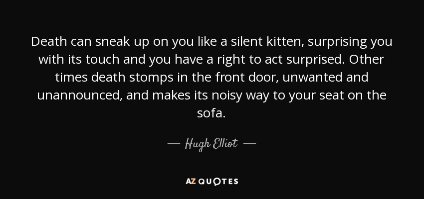 Death can sneak up on you like a silent kitten, surprising you with its touch and you have a right to act surprised. Other times death stomps in the front door, unwanted and unannounced, and makes its noisy way to your seat on the sofa. - Hugh Elliot
