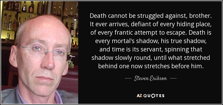 Death cannot be struggled against, brother. It ever arrives, defiant of every hiding place, of every frantic attempt to escape. Death is every mortal's shadow, his true shadow, and time is its servant, spinning that shadow slowly round, until what stretched behind one now stretches before him. - Steven Erikson