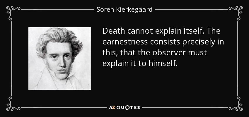 Death cannot explain itself. The earnestness consists precisely in this, that the observer must explain it to himself. - Soren Kierkegaard