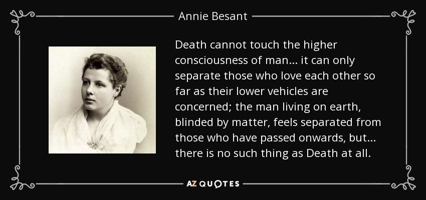 Death cannot touch the higher consciousness of man ... it can only separate those who love each other so far as their lower vehicles are concerned; the man living on earth, blinded by matter, feels separated from those who have passed onwards, but ... there is no such thing as Death at all. - Annie Besant