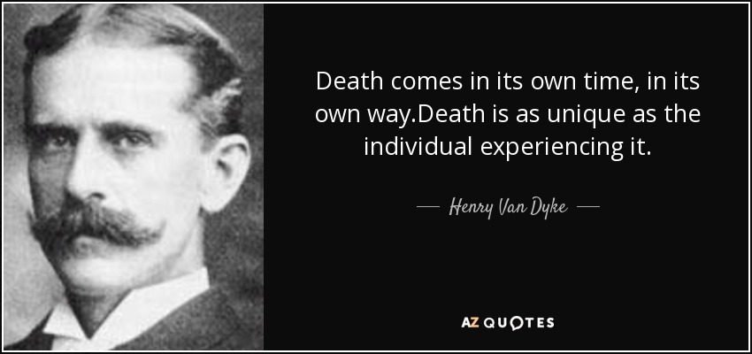 Death comes in its own time, in its own way.Death is as unique as the individual experiencing it. - Henry Van Dyke