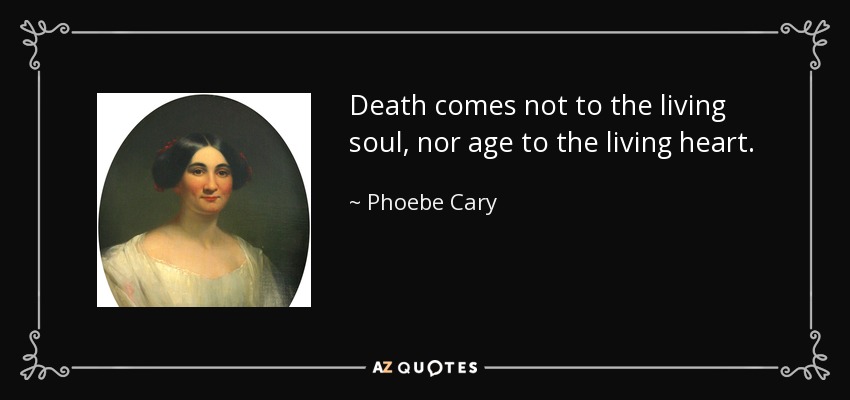 Death comes not to the living soul, nor age to the living heart. - Phoebe Cary